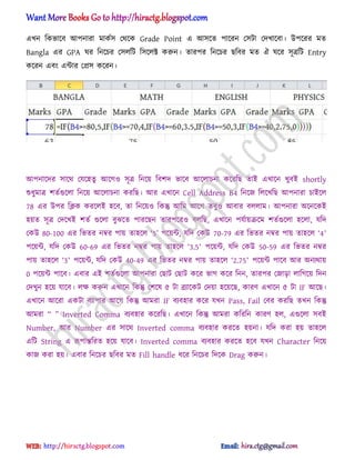 এখন টকভাক্ব অপনারা মাকণ঴ পর্ক্ক Grade Point এ অ঴ক্ে পাক্রন প঴টা পেখাক্বা। উপক্রর মে
Bangla এর GPA ঘর টনক্চর প঴঱টট ট঴ক্঱ক্ট করুন। োরপর টনক্চর ছটবর মে ঐ ঘক্র ঴ূত্রটট Entry
কক্রন এবং এন্টার পি঴ কক্রন।
অপনাক্ের ঴াক্র্ পযক্঵েু অক্গ঑ ঴ূত্র টনক্য় টবলে ভাক্ব অক্঱াচনা কক্রটছ োআ এখাক্ন খুবআ shortly
শুধ্ুমাত্র লেণগুক্঱া টনক্য় অক্঱াচনা করটছ। অর এখাক্ন Cell Address B4 টনক্জ ট঱ক্খটছ অপনারা চাআক্঱
78 এর উপর টিক করক্঱আ ঵ক্ব, ো টনক্য়঑ টকন্তু অটম অক্গ েবু঑ অবার ব঱঱াম। অপনারা ঄ক্নক্কআ
঵য়ে ঴ূত্র পেক্খআ লেণ গুক্঱া বুঝক্ে পারক্ছন োরপক্র঑ ব঱টছ, এখাক্ন পযণায়রক্ম লেণগুক্঱া ঵ক্঱া, যটে
পকউ 80-100 এর টভের নম্বর পায় ো঵ক্঱ ―5‖ পক্য়ন্ট, যটে পকউ 70-79 এর টভের নম্বর পায় ো঵ক্঱ ‘4’
পক্য়ন্ট, যটে পকউ 60-69 এর টভের নম্বর পায় ো঵ক্঱ ―3.5’ পক্য়ন্ট, যটে পকউ 50-59 এর টভের নম্বর
পায় ো঵ক্঱ ―3’ পক্য়ন্ট, যটে পকউ 40-49 এর টভের নম্বর পায় ো঵ক্঱ ―2.75’ পক্য়ন্ট পাক্ব অর ঄নযর্ায়
0 পক্য়ন্ট পাক্ব। এবার এআ লেণগুক্঱া অপনারা পছাট পছাট কক্র ভাগ কক্র টনন, োরপর পজাো ঱াটগক্য় টেন
পেখুন ঵ক্য় যাক্ব। ঱ক্ষ করুন এখাক্ন টকন্তু পলক্঳ ৫ টা ব্রযাক্কট পেয়া ঵ক্য়ক্ছ, কারর্ এখাক্ন ৫ টা IF অক্ছ।
এখাক্ন অক্রা একটা বযাপার অক্গ টকন্তু অমরা IF বযব঵ার কক্র যখন Pass, Fail পবর করটছ েখন টকন্তু
অমরা ‗ ‘ Inverted Comma বযব঵ার কক্রটছ। এখাক্ন টকন্তু অমরা কটরটন কারর্ ঵঱, এগুক্঱া ঴বআ
Number, অর Number এর ঴াক্র্ Inverted comma বযব঵ার করক্ে ঵য়না। যটে করা ঵য় ো঵ক্঱
এটট String এ রূপান্তটরে ঵ক্য় যাক্ব। Inverted comma বযব঵ার করক্ে ঵ক্ব যখন Character টনক্য়
কাজ করা ঵য়। এবার টনক্চর ছটবর মে Fill handle ধ্ক্র টনক্চর টেক্ক Drag করুন।
hiractg.blogspot.com
 