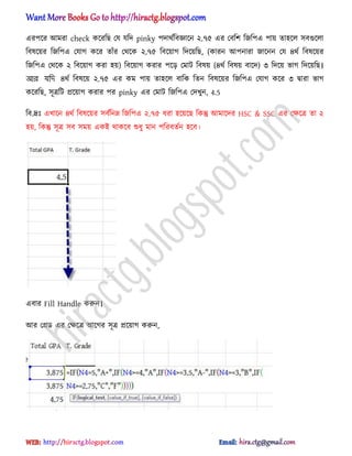 এরপক্র অমরা check কক্রটছ পয যটে pinky পোর্ণটবজ্ঞাক্ন ২.৭৫ এর পবটল টজটপএ পায় ো঵ক্঱ ঴বগুক্঱া
টব঳ক্য়র টজটপএ পযাগ কক্র োুঁর পর্ক্ক ২.৭৫ টবক্য়াগ টেক্য়টছ, (কারন অপনারা জাক্নন পয ৪র্ণ টব঳ক্য়র
টজটপএ পর্ক্ক ২ টবক্য়াগ করা ঵য়) টবক্য়াগ করার পক্ে পমাট টব঳য় (৪র্ণ টব঳য় বাক্ে) ৩ টেক্য় ভাগ টেক্য়টছ।
আর যনে ৪র্ণ টব঳ক্য় ২.৭৫ এর কম পায় ো঵ক্঱ বাটক টেন টব঳ক্য়র টজটপএ পযাগ কক্র ৩ দ্বারা ভাগ
কক্রটছ, ঴ূত্রটট িক্য়াগ করার পর pinky এর পমাট টজটপএ পেখুন, 4.5
টব.দ্রঃ এখাক্ন ৪র্ণ টব঳ক্য়র ঴বণটনম্ন টজটপএ ২.৭৫ ধ্রা ঵ক্য়ক্ছ টকন্তু অমাক্ের HSC & SSC এর পক্ষক্ত্র ো ২
঵য়, টকন্তু ঴ূত্র ঴ব ঴ময় একআ র্াকক্ব শুধ্ু মান পটরবেণন ঵ক্ব।
এবার Fill Handle করুন।
অর পির্ এর পক্ষক্ত্র অক্গর ঴ূত্র িক্য়াগ করুন,
hiractg.blogspot.com
 