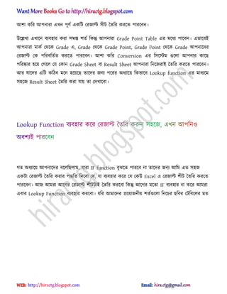 অলা কটর অপনারা এখন পূর্ণ একটট পরজাল্ট ঴ীট তেটর করক্ে পারক্বন।
উক্েখয এখাক্ন বযব঵ার করা ঴মস্ত লেণ টকন্তু অপনারা Grade Point Table এর মক্ধ্য পাক্বন। এভাক্বআ
অপনারা মাকণ পর্ক্ক Grade এ, Grade পর্ক্ক Grade Point, Grade Point পর্ক্ক Grade অপনাক্ের
পরজাল্ট পক পটরবটেণে করক্ে পারক্বন। অলা কটর Conversion এর ট঴ক্স্টম গুক্঱া অপনার কাক্ছ
পটরষ্কার ঵ক্য় পগক্঱ পয পকান Grade Sheet বা Result Sheet অপনারা টনক্জরাআ তেটর করক্ে পারক্বন।
অর যাক্ের এটট কটিন মক্ন ঵ক্য়ক্ছ োক্ের জনয পক্রর ঄ধ্যাক্য় টকভাক্ব Lookup function এর মাধ্যক্ম
঴঵ক্জ Result Sheet তেটর করা যায় ো পেখাক্বা।
গে ঄ধ্যাক্য় অপনাক্ের বক্঱টছ঱াম, যারা IF function বুঝক্ে পারক্ব না োক্ের জনয অটম এে ঴঵জ
একটা পরজাল্ট তেটর করার পদ্ধটে টেক্বা পয, যা বযব঵ার কক্র পয পকউ Excel এ পরজাল্ট লীট তেটর করক্ে
পারক্বন। অজ অমরা অক্গর পরজাল্ট লীটটাআ তেটর করক্বা টকন্তু অক্গর মক্ো IF বযব঵ার না কক্র অমরা
এবার Lookup Function বযব঵ার করক্বা। ধ্টর অমাক্ের িক্য়াজনীয় লেণগুক্঱া টনক্চর ছটবর পটটবক্঱র মে
hiractg.blogspot.com
 