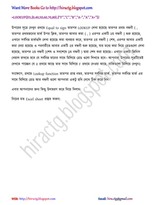 =LOOKUP(D3,{0,40,50,60,70,80},{‗F‘,‛C‘,‘B‘,‘A-‘,‘A‘,‘A+‘})
উপক্রর ঴ূক্ত্র পেখুন ির্ক্ম Equal to sign োরপর LOOKUP প঱খা ঵ক্য়ক্ছ োরপর ির্ম বন্ধনী ( ,
োরপর ির্মজক্নর মাকণ উপর টিক, োরপর অবার কমা ( , ) এরপর একটট ২য় বন্ধনী { শুরু ঵ক্য়ক্ছ,
এখাক্ন ঴বণটনম্ন মাকণগুট঱ প঱খা ঵ক্য়ক্ছ কমা বযব঵ার কক্র, োরপর ২য় বন্ধনী } পল঳, এরপর অবার একটট
কমা পেয়া ঵ক্য়ক্ছ ঑ পরবেণীক্ে অবার একটট ২য় বন্ধনী শুরু ঵ক্য়ক্ছ, যার মক্ধ্য কমা টেক্য় পির্গুক্঱া প঱খা
঵ক্য়ক্ছ, োরপর ২য় বন্ধনী }পল঳ ঑ ঴বক্লক্঳ ১ম বন্ধনী ) দ্বারা পল঳ করা ঵ক্য়ক্ছ। এখাক্ন একটা টজটন঴
পখয়া঱ রাখক্ে ঵ক্ব পয ঴বণটনম্ন মাক্নর ঴াক্র্ টমট঱ক্য় পির্ গুক্঱া ট঱খক্ে ঵ক্ব। অপনারা উপক্রর ঴ূত্রটটক্েআ
পেখক্ে পাক্েন পয 0 ির্ক্ম অক্ছ োর ঴াক্র্ টমট঱ক্য় F ির্ক্ম পে঑য়া অক্ছ, বাটকগুক্঱া টমট঱ক্য় পেখুন।
঴ংক্ক্ষক্প, ির্ক্ম Lookup function োরপর িাপ্ত নম্বর, োরপর ঴বণটনম্ন মাকণ, োরপর ঴বণটনম্ন মাকণ এর
঴াক্র্ টমট঱ক্য় পির্ অর বন্ধনী গুক্঱া অপনারা একটু ছটব পেক্খ টিক কক্র টনন।
এবার অপনাক্ের জনয টকছু উো঵রর্ কক্র টেক্য় টে঱াম:
টনক্চর মে Excel sheet িস্তুে করুন:
hiractg.blogspot.com
 