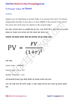Present Value এর উো঵রর্:
Problem:
Suppose you are depositing an amount today in an account that earns 7% interest,
compounded annually. If your goal is to have 600000 in the account at the end of
five years, how much must you deposit in the account today?
মক্ন করুন, অপনার বযাংক ৭% চরবৃটদ্ধ ঵াক্র ঴ুে পেয়। এখন অপটন যটে ৫ বছর পক্র ৬০০০০০টাকা
জমাক্ে চান ো঵ক্঱ এখন অপনার কে টাকা বযাংক্ক জমা রাখক্ে ঵ক্ব?
঴াধ্ারর্ে এআ ঄ংক্কর ঴মাধ্ান করার জনয অপনারা এআ ঴ূত্র বযব঵ার কক্রন:
পেয়া অক্ছ,
Future Value = 600000tk
Interest Rate = 7% or 0.07
Number of Periods = 5yrs
এআ মানগুক্঱াআ উপক্রর ঴ূক্ত্র বট঴ক্য় টেক্঱আ এআ ঄ংক্কর ঴মাধ্ান ঵ক্য় যাক্ব।
এখন এআ একআ ঄ংক যটে অপটন এক্ে঱ এ কক্রন ো঵ক্঱ অপনার পকান িকার ঴ূত্র জানার েরকার
নাআ।
hiractg.blogspot.com
 