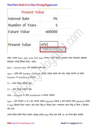 পযমন এখাক্ন Rate, nper, pmt, [fv], type ঱াগক্ব। এবার অমরা এগুক্঱ার ঴াক্র্ অমাক্ের বাস্তক্বর
঄র্ণগুক্঱া একটু টমট঱ক্য় টনক্বা। পযমন:
Rate = Interest Rate এটা ঴঵ক্জআ পবাঝা যায়।
nper = এটার ঄র্ণ Number of Periods (অক্রা ঴঵ক্জ ব঱ক্঱ ব঱া যায়, বছক্র অপটন পয কয়টা
Payment বা Installment টেক্বন)
FV = পকান টকছুর ভটব঳যৎ মূ঱য
PV = পকান টকছুর বেণমান মূ঱য
PMT = Payment বা িটে Installment এ টাকার পটরমান
type = এটা ঴াধ্ারর্ ০ বা ১ ঵য়, মাক্঴র ির্ক্ম payment করক্঱ ১ অর মাক্঴র পলক্঳ payment করক্঱
০ type ট঵ক্঴ক্ব টেক্ে পাক্রন, অর পকান টকছু না টেক্঱঑ ঵ক্ব। ঴াধ্ারর্ে পকান টকছু না টেক্঱ ০ ট঵ক্঴ক্ব
ধ্ক্র পনয়।
এবার টনক্চর ছটবর টেক্ক োকান পযক্঵েু ির্ক্ম Rate টেক্ে ঵ক্ব োআ 7% এর উপর টিক কক্রটছ।
hiractg.blogspot.com
 