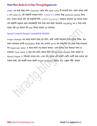 CODE: এর কাজ ঵ক্ে পকান Character পর্ক্ক োুঁর ANSI value টট কনভাটণ করা। পযমন অমরা জাটন
A এর value 65, এআ ফমুণ঱াটট বযব঵ার করুন =CODE(‚A‛) এখাক্ন টকন্তু inverted comma টেক্ে
঵ক্ব। অবার অমরা যটে এআ ফমুণ঱াটট ট঱টখ =CODE(‗Anytbina‘) ো঵ক্঱঑ ফ঱াফ঱ ৬৫ অ঴ক্ব কারন
এআ ফমুণ঱াটট শুধ্ুমাত্র ির্ম কযাক্রক্টারটট টনক্য় কাজ কক্র ঄র্ণাৎ অমাক্ের Anything এর A টনক্য় কাজ
করক্ব োআ ৬৫ অ঴ক্ব যটে Bee টেোম ো঵ক্঱ ৬৬ অ঴ক্ো।
Special Formula (Proper Formula) PROPER:
Proper formula এর গুরুত্ব অমার কাক্ছ খুব পবটল। অটম একটট উো঵ারন টেক্য় বুটঝক্য় টেটে। মক্ন
করুন অমাক্ের একটট Worksheet অক্ছ এবং প঴খাক্ন ১০০০ জন কমণচারীর নাম অক্ছ টকন্তু নামগুক্঱া
঴ব Uppercase letter এ অক্ছ ঄র্ণাৎ বে ঵াক্ের ঄ক্ষক্র। এখন অমার ঴যার অমাক্ক ব঱঱ পয
নামগুক্঱া Form letter এ ঵ক্ে ঵ক্ব ঄র্ণাৎ অমার ঴ীক্ট যটে MAINUL HAQUE র্াক্ক ো঵ক্঱ ো
Mainul Haque এ পটরবেণন করক্ে ঵ক্ব। এখন যটে অমরা এআ কাজটট একটট একটট কক্র করক্ে যায়
ো঵ক্঱ ঵঱আ, এআ কাজটট করার জনযআ Proper formula। নিলচর মত এলে঱ ঴ীট থাকল঱
hiractg.blogspot.com
 