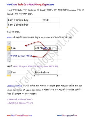 result অ঴ক্ব False কারন Sentence েুটট Exactly টমক্঱টন, এখন অমরা টদ্বেীয় Sentence টটর i পক
Capital I কক্র টেআ ো঵ক্঱ পেখুন,
True ঵ক্য় পগক্ছ...
REPT: এআ ফমুণ঱াটটর কাজ ঵঱ পকান টকছুক্ক Repitation কক্র ট঱খা। টনক্চর ছটব পেখুন
ফমুণ঱াটট =REPT(যা repeat করক্ে চান, যেবার repeat করক্ে চান)
UPPER & LOWER: এআ েুটট ফমুণ঱ার কাজ অপনারা নাম পেক্খআ বুঝক্ে পারক্ছন। একটটর কাজ ঵ক্ে
Lower case letter পক Upper case letter এ পটরবেণন করা এবং অক্রকটটর কাজ টিক উক্ল্টাটট।
টনক্চর ছটব পেখক্঱আ ঴ব বুঝক্ে পারক্বন।
=UPPER(C_ll A^^r_ss/‘T_xt‘)
=LOWER(C_ll A^^r_ss/‘T_xt‘)
hiractg.blogspot.com
 