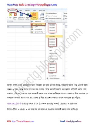 অপটন ফমুণ঱া গুক্঱া এক্েক্঱ টকভাক্ব ট঱খক্বন ো অটম পেটখক্য় টেটে, ঴বগুক্঱া ফমুণ঱া টকন্তু এক্কআ রকম
পযমনঃ = টচহ্ন ির্ক্ম টেক্ে ঵ক্ব োরপর পয যার পর্ক্ক কনভাটণ করক্ে চান অমরা বাআনারী ধ্রক্ে পাটর
োরপর 2 টেক্বন, োরপর যাক্ে কনভাটণ করক্ে চান অমরা পর্ট঴মযা঱ ধ্র঱াম এরপর ( টেক্য় অপনার পয
঴ংখযাক্ক কনভাটণ করক্ে চান ো; এরপর ) টেক্য় ঴ূত্র পল঳ করুন। ো঵ক্঱ অমাক্ের ঴ূত্র োুঁোয়,
=BIN2DEC(x)  Binary পর্ক্ক x পক (ক্য পকান Binary ঴ংখযা) Decimal এ convert
টনক্চর পটটব঱ এ পেখুন, x এর জায়গায় অপনারা পয ঴ংখযাক্ক কনভাটণ করক্ে চান ো ট঱খুন
hiractg.blogspot.com
 