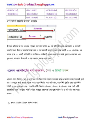 =BIN2OCT(x) =DEC2BIN(x) =OCT2BIN(x) =HEX2BIN(x)
=BIN2HEX(x) =DEC2OCT(x) =OCT2DEC(x) =HEX2DEC(x)
=DEC2HEX(x) =OCT2HEX(x) =HEX2OCT(x)
এখন অমরা কক্য়কটট উো঵ারন পেখক্বাঃ
উপক্রর ছটবক্ে অপটন পেখক্ে পাক্েন পয যখন অমরা ১০ পক বাআনারী পর্ক্ক পর্ট঴মযা঱ এ কনভাটণ
কক্রটছ েখন উত্তর ২ ঵ক্য়ক্ছ টকন্তু যখন ৫ পক কনভাটণ কক্রটছ েখন টকন্তু একটট error পেখাক্ে। এর
কারন ঵ক্ে ১০ একটট বাআনারী ঴ংখযা টকন্তু ৫ বাআনারী ঴ংখযা নয়। অলা কটর বুঝক্ে পপক্রক্ছন এবং
঴ূত্রগুক্঱া অপনারা টনক্জরাআ এখন বযব঵ার করক্ে পারক্বন।
এক্ে঱ পযাগ, টবক্য়াগ, গুর্ ঑ ভাগ ের্া গাটর্টেক ঴ব ধ্রক্নর কাজকমণ ছাো঑ ঄নযানয কাজ ঴঵ক্জআ করা
যায়। এক্েক্঱ কাজ করার ঄ক্নক ঴ময় ঑য়াকণটলক্টর নাম পটরবেণন, ঑য়াকণটলট তেটর এবং ঑য়াকণটলট
টর্ট঱ট করার িক্য়াজন পক্ে। টর্ফল্ট প঴টটং ট঵঴াক্ব Sheet1, Sheet2 & Sheet3 নাক্ম পমাট ৩টট
঑য়াকণটলট র্াক্ক। কাক্জর পটরটধ্ বৃটদ্ধর কারক্র্ এগুক্঱ার আোমক্ো পটরবেণন ঑ পটরবধ্ণন করা যায়।
এজনয-
1. ির্ক্ম এমএ঴ এক্ে঱ ঑ক্পন করুন।
hiractg.blogspot.com
 