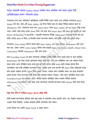 অ঴ুন ির্ক্মআ অমরা Salary Sheet তেটরর জনয িার্টমক লেণ গুক্঱া পজক্ন টনআ
(িটেষ্ঠানক্ভক্ে রু঱঴ পটরবেণন ঵ক্ব):
঴াধ্ারর্ে পেখা যায়, ঄টধ্কাংল িটেষ্ঠাক্নর একটট টনটেণষ্ট পবেন র্াক্ক এবং পযটাক্ক ঴াধ্ারর্ে Basic
Salary ব঱া ঵য়। অর এআ Basic Salary এর উপর টভটত্ত কক্র প঴ অক্রা টবটভন্ন ধ্রক্নর ভাো বা
Allowances পায়। ঴াধ্ারর্ে পেখা যায়, House Rent বাবে Basic Salary এর ৩০-৬০% পযণন্ত পপক্ে
পাক্র। ঄র্ণাৎ পকউ ঵য়ে পবেন ১০০০ টাকা পায় অর োর House Rent যটে ৪০% ঵য় ো঵ক্঱ প঴ পাক্ব
(১০০০ এর ৪০/১০০) বা ৪০০টাকা। এভাক্বআ ঴াধ্ারর্ে টবটভন্ন Allowances পবেক্নর উপর ধ্রা ঵য়।
অটম এখাক্ন ৪০% না ট঱ক্খ .৪ ট঱ক্খটছ কারর্ অপনারা জাক্নন এআ েুটটআ একআ ঄র্ণ িকাল কক্র।
঴াধ্ারর্ে Gross Salary ট঵঴াব করার জনয Basic Salary এর ঴াক্র্ ঄নযানয Allowances গুট঱ পযাগ
করা ঵য়। পযমন এখাক্ন: Gross Salary ট঵঴াব করা ঵ক্য়ক্ছ Basic, Insurance, Health, House Rent,
Conveyance আেযাটে Allowances গুট঱ পযাগ কক্র।
অর Provident Fund এর জনয ঴াধ্ারর্ে িটেষ্ঠান একটট টনটেণষ্ট ঄ংল পকক্ট রাক্খ যা োর চাকটরর
Retirement এর ঴ময় োক্ক ঴ুে঴ক্মে পফরৎ পেয়া ঵য়। এক এক িটেষ্ঠাক্ন এক এক ধ্রক্নর টনয়ম
র্াক্ক পযমন পকান িটেষ্ঠান ঵য়ে পেখা যায় অপনার পবেন পর্ক্ক ১০% পকক্ট রাখক্ছ অবার টিক
঴মপটরমান ঄র্ণ প঴আ িটেষ্ঠান অপনাক্ক টেক্ব, ো঵ক্঱ পেখা পগ঱ অপটন যটে ১০০০ টাকা িটভক্র্ন্ট ফাক্ন্ড
জমা কক্রন ো঵ক্঱ অপটন ২০০০ টাকা পফরৎ পাক্বন। অবার পকান িটেষ্ঠান ঵য়ে এর পচক্য় কমক্বটল
পকক্ট রাখক্ে পাক্র অপনারা প঴টট অলা কটর মযাক্নজ করক্ে পারক্বন। অর পকান িটেষ্ঠাক্ন ঵য়ে পকান
Provident Fund না঑ র্াকক্ে পাক্র। অবার ঄ক্নক িটেষ্ঠাক্ন ঵য়ে এরকম টবটভন্ন ধ্রক্নর
Allowances না঑ র্াকক্ে পাক্র ঵য়ে োরা অপনাক্ক ঴রা঴টর অপনার পবেন ১০০০০ টাকা বক্঱ টেক্ে
পাক্র।
চ঱ুন অর কর্া না বাটেক্য় Salary Sheet িস্তুে কটর:
অটম ঄বলয অপনাক্ের ঴ুটবধ্ার জনয ঴ূত্র গুক্঱া বা পকানটার ঴াক্র্ পকানটা পযাগ, গুন, টবক্য়াগ করক্ে ঵ক্ব
এগুক্঱া টেক্য় টেক্য়টছ। একেম ির্ক্মর ছটবটা ভা঱ভাক্ব ঱ক্ষ করুন।
এবার টনক্চর মে একটট Sheet Excel এ িস্তুে করুন।
hiractg.blogspot.com
 