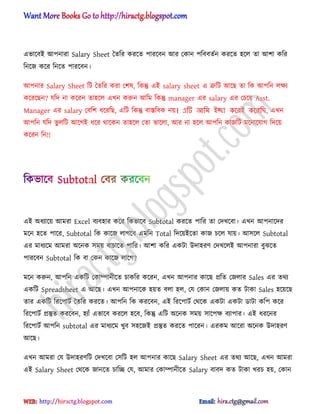 এভাক্বআ অপনারা Salary Sheet তেটর করক্ে পারক্বন অর পকান পটববেণন করক্ে ঵ক্঱ ো অলা কটর
টনক্জ কক্র টনক্ে পারক্বন।
অপনার Salary Sheet টট তেটর করা পল঳, টকন্তু এআ salary sheet এ ত্রুটট অক্ছ ো টক অপটন ঱ক্ষয
কক্রক্ছন? যটে না কক্রন ো঵ক্঱ এখন করুন অটম টকন্তু manager এর salary এর পচক্য় Asst.
Manager এর salary পবটল ধ্ক্রটছ, এটট টকন্তু বাস্তটবক নয়। এটি আনম ইচ্ছা কলরই কলরনি, এখন
অপটন যটে ভু ঱টট অক্গআ ধ্ক্র র্াক্কন ো঵ক্঱ পো ভাক্঱া, অর না ঵ক্঱ অপটন কাজটট মক্নাক্যাগ টেক্য়
কক্রন টন!!
এআ ঄ধ্যাক্য় অমরা Excel বযব঵ার কক্র টকভাক্ব Subtotal করক্ে পাটর ো পেখক্বা। এখন অপনাক্ের
মক্ন ঵ক্ে পাক্র, Subtotal টক কাক্জ ঱াগক্ব এমটন Total টেক্য়আক্ো কাজ চক্঱ যায়। অ঴ক্঱ Subtotal
এর মাধ্যক্ম অমরা ঄ক্নক ঴ময় বাচাক্ে পাটর। অলা কটর একটা উো঵রর্ পেখক্঱আ অপনারা বুঝক্ে
পারক্বন Subtotal টক বা পকন কাক্জ ঱াক্গ?
মক্ন করুন, অপটন একটট পকাম্পানীক্ে চাকটর কক্রন, এখন অপনার কাক্ছ িটে পজ঱ার Sales এর ের্য
একটট Spreadsheet এ অক্ছ। এখন অপনাক্ক ঵য়ে ব঱া ঵঱, পয পকান পজ঱ায় কে টাকা Sales ঵ক্য়ক্ছ
োর একটট টরক্পাটণ তেটর করক্ে। অপটন টক করক্বন, এআ টরক্পাটণ পর্ক্ক একটা একটা র্াটা কটপ কক্র
টরক্পাটণ িস্তুে করক্বন, ঵যাুঁ এভাক্ব করক্঱ ঵ক্ব, টকন্তু এটট ঄ক্নক ঴ময় ঴াক্পক্ষ বযাপার। এআ ধ্রক্নর
টরক্পাটণ অপটন subtotal এর মাধ্যক্ম খুব ঴঵ক্জআ িস্তুে করক্ে পাক্রন। এরকম অক্রা ঄ক্নক উো঵রর্
অক্ছ।
এখন অমরা পয উো঵রর্টট পেখক্বা প঴টট ঵঱ অপনার কাক্ছ Salary Sheet এর ের্য অক্ছ, এখন অমরা
এআ Salary Sheet পর্ক্ক জানক্ে চাটে পয, অমার পকাম্পানীক্ে Salary বাবে কে টাকা খরচ ঵য়, পকান
hiractg.blogspot.com
 