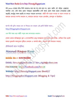যটে ১০০০ পপক্জর বআ঑ ট঱টখ ো঵ক্঱঑ মক্ন ঵য় ঴ব পল঳ ঵ক্ব না। তলব আনম এই বইলত এলেল঱র
বযান঴ক এবং যযই কাজ গুল঱া ঴বলচলয় প্রলয়াজিীয় য঴ই কাজ গুল঱া ঴঵জ ভালব যেখালিার যচষ্টা
কলরনি; কেটু কু ঴ফ঱ ঵ক্য়টছ ো ব঱ক্ে পারক্বন অপনারা। বআটট যটে ভাক্঱া ঱াগক্঱ বা খারাপ ঱াগক্঱ ো
অমাক্ক জানাক্ে কাপণর্য করক্বন না, অমাক্ক জানাক্ে পাক্রন পমাবাআ঱, পফ঴বুক বা আক্মআক্঱।
অপটন যটে ব্লটগং করক্ে চান বা টলখক্ে চান ো঵ক্঱ এআ ব্লগটট টভটজট করুন...
http://bloggingdice.blogspot.com
এে েীঘণ ঴ময় ধ্ক্র বআটট পোর জনয অপনাক্ক ধ্নযবাে।
(঴ক঱ িকার ঄টনোকৃ ে ভু ঱ ঑ ঄পারেটলণো প঵েু ঄স্বেোর জনয ক্ষমা পচক্য় টনটে। গুর্ীজন টনজ গুক্নআ
অমার ভু ঱গুট঱ ক্ষমা঴ুন্দর েৃটষ্টক্ে পেখক্বন এ অলাআ রআ঱। ধ্নযবাে ভা঱ র্াকক্বন ঴কক্঱)
(আন্টারক্নট ঵ক্ে ঴ংগৃ঵ীে)
hiractg.blogspot.com
 