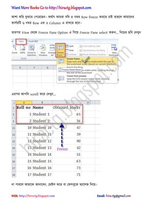 অলা কটর বুঝক্ে পপক্রক্ছন। ঄র্ণাৎ অমরা যটে ৫ নম্বর Row freeze করক্ে চাআ ো঵ক্঱ অমাক্ের
কা঴ণরটট ৬ নম্বর Row এর A Column এ রাখক্ে ঵ক্ব।
োরপর View পর্ক্ক Freeze Pane Option এ টগক্য় Freeze Pane select করুন... টনক্চর ছটব পেখুন
এরপর অপটন scroll কক্র পেখুন...
না পারক্঱ অমাক্ক জানাক্বন, পমআ঱ কক্র বা পফ঴বুক্ক মযাক্঴জ টেক্য়।
hiractg.blogspot.com
 