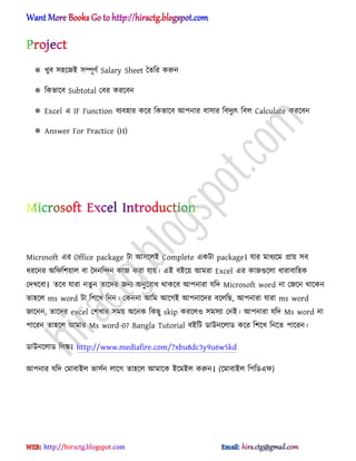  খুব ঴঵ক্জআ ঴ম্পূর্ণ Salary Sheet তেটর করুন
 টকভাক্ব Subtotal পবর করক্বন
 Excel এ IF Function বযব঵ার কক্র টকভাক্ব অপনার বা঴ার টবেুযৎ টব঱ Calculate করক্বন
 Answer For Practice (H)
Microsoft এর Office package টা অ঴ক্঱আ Complete একটা package। যার মাধ্যক্ম িায় ঴ব
ধ্রক্নর ঄টফটলয়া঱ বা তেনটন্দন কাজ করা যায়। এআ বআক্য় অমরা Excel এর কাজগুক্঱া ধ্ারাবাট঵ক
পেখক্বা। েক্ব যারা নেু ন োক্ের জনয ঄নুক্রাধ্ র্াকক্ব অপনারা যটে Microsoft word না পজক্ন র্াক্কন
ো঵ক্঱ ms word টা টলক্খ টনন। পকননা অটম অক্গআ অপনাক্ের বক্঱টছ, অপনারা যারা ms word
জাক্নন, োক্ের excel পলখার ঴ময় ঄ক্নক টকছু skip করক্঱঑ ঴ম঴যা পনআ। অপনারা যটে Ms word না
পাক্রন ো঵ক্঱ অমার Ms word-07 Bangla Tutorial বআটট র্াউনক্঱ার্ কক্র টলক্খ টনক্ে পাক্রন।
র্াউনক্঱ার্ ট঱ঙ্কঃ http://www.mediafire.com/?xbu8dc3y9u6w5kd
অপনার যটে পমাবাআ঱ ভা঴ণন ঱াক্গ ো঵ক্঱ অমাক্ক আক্মআ঱ করুন। (ক্মাবাআ঱ টপটর্এফ)
hiractg.blogspot.com
 
