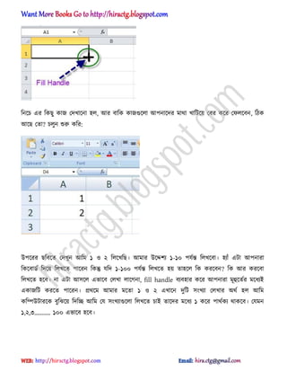 টনক্চ এর টকছু কাজ পেখাক্না ঵঱, অর বাটক কাজগুক্঱া অপনাক্ের মার্া খাটটক্য় পবর কক্র পফ঱ক্বন, টিক
অক্ছ পো? চ঱ুন শুরু কটর:
উপক্রর ছটবক্ে পেখুন অটম ১ ঑ ২ ট঱ক্খটছ। অমার উক্েলয ১-১০ পযণন্ত ট঱খক্বা। ঵যাুঁ এটা অপনারা
টকক্বার্ণ টেক্য় ট঱খক্ে পাক্রন টকন্তু যটে ১-১০০ পযণন্ত ট঱খক্ে ঵য় ো঵ক্঱ টক করক্বন? টক অর করক্বা
ট঱খক্ে ঵ক্ব। না এটা অ঴ক্঱ এভাক্ব প঱খা ঱াক্গনা, fill handle বযব঵ার কক্র অপনারা মূহুক্েণর মক্ধ্যআ
একাজটট করক্ে পাক্রন। ির্ক্ম অমার মক্ো ১ ঑ ২ এখাক্ন েুটট ঴ংখযা প঱খার ঄র্ণ ঵঱ অটম
কটম্পউটারক্ক বুটঝক্য় টেটে অটম পয ঴ংখযাগুক্঱া ট঱খক্ে চাআ োক্ের মক্ধ্য ১ কক্র পার্ণকয র্াকক্ব। পযমন
১,২,৩’’’.. ১০০ এভাক্ব ঵ক্ব।
hiractg.blogspot.com
 