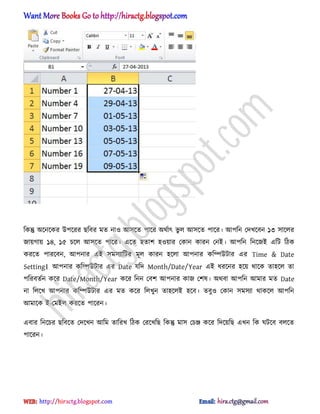 টকন্তু ঄ক্নক্কর উপক্রর ছটবর মে না঑ অ঴ক্ে পাক্র ঄র্ণাৎ ভু ঱ অ঴ক্ে পাক্র। অপটন পেখক্বন ১৩ ঴াক্঱র
জায়গায় ১৪, ১৫ চক্঱ অ঴ক্ে পাক্র। এক্ে ঵োল ঵঑য়ার পকান কারন পনআ। অপটন টনক্জআ এটট টিক
করক্ে পারক্বন, অপনার এআ ঴ম঴যাটটর মূ঱ কারন ঵ক্঱া অপনার কটম্পউটার এর Time & Date
Setting। অপনার কটম্পউটার এর Date যটে Month/Date/Year এআ ধ্রক্নর ঵ক্য় র্াক্ক ো঵ক্঱ ো
পটরবেণন কক্র Date/Month/Year কক্র টনন পবল অপনার কাজ পল঳। ঄র্বা অপটন অমার মে Date
না ট঱ক্খ অপনার কটম্পউটার এর মে কক্র ট঱খুন ো঵ক্঱আ ঵ক্ব। েবু঑ পকান ঴ম঴যা র্াকক্঱ অপটন
অমাক্ক আ-পমআ঱ করক্ে পাক্রন।
এবার টনক্চর ছটবক্ে পেক্খন অটম োটরখ টিক পরক্খটছ টকন্তু মা঴ পচে কক্র টেক্য়টছ এখন টক ঘটক্ব ব঱ক্ে
পাক্রন।
hiractg.blogspot.com
 