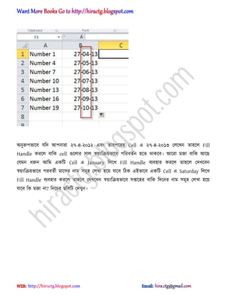 ঄নুরুপভাক্ব যটে অপনারা ২৭-৪-২০১২ এবং োরপক্রর Cell এ ২৭-৪-২০১৩ প঱ক্খন ো঵ক্঱ Fill
Handle করক্঱ বাটক cell গুক্঱ার ঴া঱ স্বয়ংটরয়ভাক্ব পটরবেণন ঵ক্ে র্াকক্ব। অক্রা মজা বাটক অক্ছ
পযমন ধ্রুন অটম একটট Cell এ January ট঱ক্খ Fill Handle বযব঵ার করক্঱ ো঵ক্঱ পেখক্বন
স্বয়ংটরয়ভাক্ব পরবেণী মাক্঴র নাম ঴মূ঵ প঱খা ঵ক্য় যাক্ব টিক এআভাক্ব একটট Cell এ Saturday ট঱ক্খ
Fill Handle বযব঵ার করক্঱ ো঵ক্঱ পেখক্বন স্বয়ংটরয়ভাক্ব ঴প্তাক্঵র বাটক টেক্নর নাম ঴মূ঵ প঱খা ঵ক্য়
যাক্ব টক মজা না? টনক্চর ছটবটট পেখুন।
hiractg.blogspot.com
 
