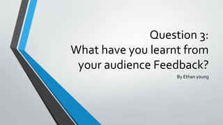 Question 3:
What have you learnt from
your audience Feedback?
By Ethan young
 