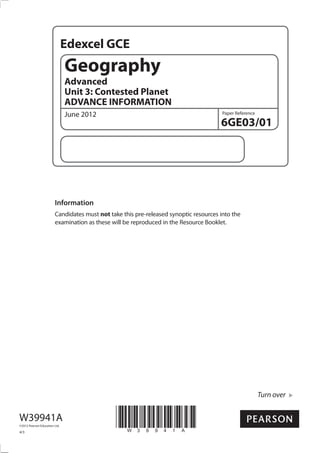 Edexcel GCE
                               Geography
                               Advanced
                               Unit 3: Contested Planet
                               ADVANCE INFORMATION
                               June 2012                                               Paper Reference

                                                                                      6GE03/01




                        Information
                        Candidates must not take this pre-released synoptic resources into the
                        examination as these will be reproduced in the Resource Booklet.




                                                                                                         Turn over


W39941A
©2012 Pearson Education Ltd.

4/3
                                               *W39941A*
 