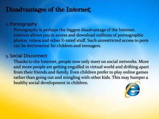 Disadvantages of the Internet;
4. Pornography
     Pornography is perhaps the biggest disadvantage of the Internet.
     Internet allows you to access and download millions of pornographic
     photos, videos and other X-rated stuff. Such unrestricted access to porn
     can be detrimental for children and teenagers.

5. Social Disconnect
    Thanks to the Internet, people now only meet on social networks. More
    and more people are getting engulfed in virtual world and drifting apart
    from their friends and family. Even children prefer to play online games
    rather than going out and mingling with other kids. This may hamper a
    healthy social development in children.
 