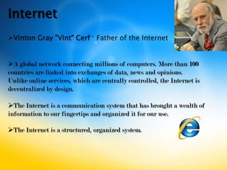 Internet
Vinton Gray "Vint" Cerf – Father of the Internet


A global network connecting millions of computers. More than 100
countries are linked into exchanges of data, news and opinions.
Unlike online services, which are centrally controlled, the Internet is
decentralized by design.

The Internet is a communication system that has brought a wealth of
information to our fingertips and organized it for our use.

The Internet is a structured, organized system.
 