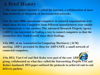  The most notable internet is called the Internet, a collaboration of more
than hundreds of thousands of interconnected networks.

In the mid-1960s, mainframe computers in research organizations were
stand alone devices. Computers from different manufacturers were unable
to communicate w/ one another. The Advanced Research Projects Agency
(ARPA) was interested in finding a way to connect computers so that the
researchers they funded could share their findings.

In 1967, at an Association for Computing Machinery (ACM)
meeting, ARPA presented its ideas for ARPANET, a small network of
connected computers.

In 1972, Vint Cerf and Bob Kahn were part of the core ARPANET
group, collaborated on what they called the Internetting Project. Cerf and
Kahn’s landmark 1973 paper outlined the protocols to achieved end-to-end
delivery packets.
 