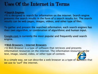 Uses Of the Internet in Terms
Search Engines
It is designed to search for information on the internet. Search engine
presents the search results in the form of a search results list. The search
results can be web pages, images, videos, and other type of files.

To gather and present the searched information, each search engines has
their own algorithm, or combination of algorithmic and human input.

Google.com is currently the most popular and frequently used search
engine.

Web Browsers / Internet Browsers
A Web Browser is a type of software that retrieves and presents
information resources on the internet. The information resource can be
text, image, sound, video, or other type of content.

In a simple way, we can describe a web browser as a type of software that
we use to ‘surf’ the internet.
 