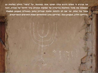 אני מרגיש כי מפלס הרגש עולה ושוטף אותי כצונאמי .  על  " כיסוי "  החלון  ( פלטות עץ המכסות את פתחי החלונות בהיעדרן של שמשות זכוכית )  ציור ילדותי של מנורה ,  והנה ממול עוד אחת .  אני שם לב ללוחות מתכת שעליהן כתוב באנגלית  Challah project  ( פרוייקט חלה ),  Zion project  ( פרוייקט ציון )  ומתחתיהם שמות התורמים האמריקאים .  