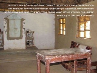 מחליט לגשת לבנין האחרון והמרוחק כדי לראות מה רשום על קירותיו .  כלום !  מעט מאוכזב אני ניגש לפתח החלון ,  מביט פנימה ורק לאחר שעיניי התרגלו לחשיכה החל ליבי לפעום מהר ללא שליטה – מולי ארון קודש מאולתר הנמצא בגומחה שבקיר ולשני צדדיו מספר מדפי במבוק ועליהם בערימות ללא סדר ,  ספרי תנ " ך וטליתות . 