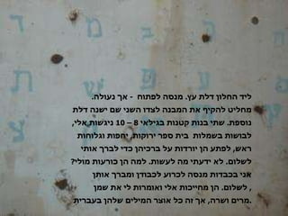 ליד החלון דלת עץ .  מנסה לפתוח  -  אך נעולה .  מחליט להקיף את המבנה לצדו השני שם ישנה דלת נוספת .  שתי בנות קטנות בגילאי  8 – 10  ניגשות אלי ,  לבושות בשמלות  בית ספר ירוקות ,  יחפות וגלוחות ראש ,  לפתע הן יורדות על ברכיהן כדי לברך אותי לשלום .  לא ידעתי מה לעשות .  למה הן כורעות מולי ?  אני בכבדות מנסה לכרוע לכבודן ומברך אותן לשלום .  הן מחייכות אלי ואומרות לי את שמן ,  מרים ושרה ,  אך זה כל אוצר המילים שלהן בעברית . 