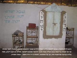 ניגש לדלת השניה ונכנס למבנה מלווה בכל הילדים שכבר התאספו סביבי .  המבנה חשוך בפנים אך אני מבחין בריצפת בטון ועליה נבנה מעין  " דרגש "  מבטון לישיבה ,  שולחן עץ קטן ורעוע ,  ספה בלויה קרועה ומרופטת וזהו ,  אך כל המתואר ,  זוטות !  כי לי היה חשוב  -  כותל המזרח . 