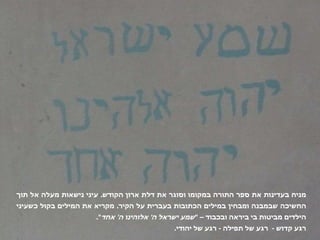 מניח בעדינות את ספר התורה במקומו וסוגר את דלת ארון הקודש .  עיני נישאות מעלה אל תוך החשיכה שבמבנה ומבחין במילים הכתובות בעברית על הקיר .  מקריא את המילים בקול כשעיני הילדים מביטות בי ביראה ובכבוד –  " שמע ישראל ה '  אלוהינו ה '  אחד ".  רגע קדוש  -  רגע של תפילה  -  רגע של יהודי . 