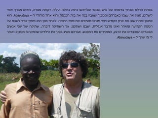 בפתח הדלת מבחין בדמותו של איש מבוגר שלראשו כיפה גדולה ועליה רקומה מנורה ,  האיש מברך אותי לשלום ,  מציג את עצמו כאברהם ומסביר שאביו בנה את בית הכנסת והוא אחד מיהודי ה –  Abayudaya .  הוא כמובן פותח שוב את ארון הקודש ויחד אנחנו מוציאים את ספר התורה .  לאחר מכן הוא מזמין אותי לשבת על הספה הקרועה ומאחר ואינו מדבר אנגלית ,  ישבנו ושתקנו .  אך השתיקה דיברה ,  שתיקה של שני אנשים מבוגרים המכבדים את הרגע ,  המוקירים את המפגש .  אברהם מציג בפני את הילדים שהתקהלו מסביב ואומר לי מי שייך ל –  Abayudaya . 