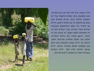 הדרך נעשית  צרה יותר ויותר ואין רכב מלבדינו .  מעט אופנועים ,  כמה אופניים מיושנות אבל רוב האנשים הולכים ברגל .  גברים סוחבים מים ,  נשים עם תינוקות על גבן וסלים לראשן ,  נחילים של תלמידי בתי הספר בתלבושתם הצבעונית הנראים כבגדי אסירים .  צבעי הבגדים עזים אך לא מתאימים לגופם הצנום ,  לא ברוחב וגם לא באורך .  ראשם מגולח והם נידמים לאסירים .  חלקם נועל כפכפי פלסטיק ומרביתם יחפים .  להקות של ילדים קטנים המכוסים אבק אדום ובוץ מנפנפים לשלום מחצרות הבתים .  ילדים שאינם הולכים לבית ספר .  ילדים העוזרים בעבודות השדה או נושאים ג ' ריקנים של מים . 