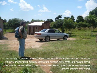 יורד מהרכב ומכין עצמי לקבל הדברים כפי שהם כדי לא להתאכזב .  מביט סביב ,  אין נפש חיה ,  מרחוק משאבת מים  ולידה אישה הממלאה מים בג ' ריקן צהוב אך כשאני מתקרב אליה היא בורחת מפוחדת אל תוך הסבך .  רוברט מנסה בינתיים שוב להתקשר למספרי הטלפון של נציגי קהילת השחורים היהודים .  