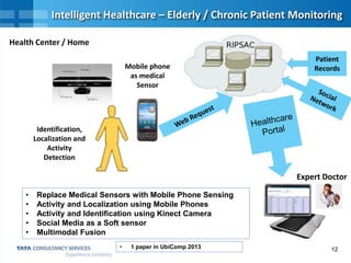 12
Intelligent Healthcare – Elderly / Chronic Patient Monitoring
Mobile phone
as medical
Sensor
Patient
Records
Health Center / Home
Expert Doctor
• Replace Medical Sensors with Mobile Phone Sensing
• Activity and Localization using Mobile Phones
• Activity and Identification using Kinect Camera
• Social Media as a Soft sensor
• Multimodal Fusion
Identification,
Localization and
Activity
Detection
• 1 paper in UbiComp 2013
 