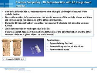 20
Experience certainty.
5 senses Computing - 3D Reconstruction with 2D images from
mobiles
• Low cost solution for 3D reconstruction from multiple 2D images captured from
mobile device.
• Derive the motion information from the inbuilt sensors of the mobile phone and then
aid in increasing the accuracy of the 3D reconstruction.
• Dynamic 3D reconstruction in outdoor environment which is not possible using a
Kinect.
• 3D reconstruction of homogeneous objects
• Future research focus on the multi-modal fusion of the 3D information and the other
sensors’ data for a given object or environment
Applications
• Agro-advisory Service
• Remote Diagnostics of Machines
• Remote Healthcare
• 1 paper in VISAPP 2012
 
