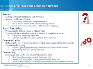 5
Challenges and Solution Approach
Systems
• Making Sensing Unobtrusive and Pervasive
• Sensing the Human Context
 Cloud-based Sensor Data Analytics Platform
 Use of Mobile phones and Cameras as sensing devices
 New Sensors for human context – EEG, 5 senses computing
Signal Processing
• Preserving the Battery power of edge devices
• Extracting information from ambient-noise-corrupted sensor data
 Low-power computing algorithms
 Adaptive Signal Processing for Ambient Noise Removal
Communication
• Reducing the cost of Communication while preserving reliability and security
• Preserving the Privacy
 Secure, Lightweight yet Reliable communication protocols over Internet
 Quantifying Privacy vs. Utility measures
Computing
• Knowledge and Model Driven Analytics in Real-time
 Distributed Computing - Bringing Edge into the Grid
 Semantics driven Analytics - Reasoning and Semantic Sensor Web
 Model driven Analytics - Cyber-physical system modeling / Human behavior modeling
 