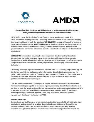 ConsenSys, Halo Holdings and AMD partner to scale the emerging blockchain
ecosystem with optimized hardware and software solutions
NEW YORK, Jan 4. 2019 – Today ConsenSys announced a collaboration with Abu
Dhabi-based Halo Holdings and AMD to develop optimized datacenter solutions for emerging
blockchain workloads through the creation of ​W3BCLOUD​. Leveraging ConsenSys’ extensive
blockchain software expertise, ​W3BCLOUD​ plans to develop optimized solutions powered by
AMD hardware that are capable of supporting a variety of workloads and applications for
governments and commercial enterprises, as well as accelerate the adoption of decentralized
applications.
W3BCLOUD​ is focused on providing the first independent cloud computing blockchain
infrastructure, combining increased transaction throughput with state-of-the-art security.
ConsenSys, as a global leader in blockchain development, brings insight into efficient compute
usage for blockchain transactions, security requirements, and emerging use cases for the
technology.
“Bolstering the compute power of blockchain networks with AMD’s leading-edge technology will
be of great benefit to the scalable adoption of emerging decentralized systems around the
globe,” said Joe Lubin, founder of ConsenSys and co-creator of Ethereum. “The combination of
hardware and software will power a new infrastructure layer and enable an accelerated
proliferation of blockchain technologies.”
“We are excited to work with Consensys and provide them with access to high-performance
hardware technologies capable of better scaling and proliferating decentralized networks and
services to meet the growing interest from large corporations and governments looking to tackle
challenges ranging from smart identity, enterprise data centers and health ID tracking, to
licensing and supply chain management,” said Joerg Roskowetz, director of product
management, Blockchain Technology, at AMD.
About ConsenSys:
ConsenSys is a global formation of technologists and entrepreneurs building the infrastructure,
applications, and practices that enable a decentralized world. At its core, ConsenSys is a
venture production studio and blockchain software development consultancy creating
decentralized applications (DApps), enterprise solutions and developer tools for blockchain
 