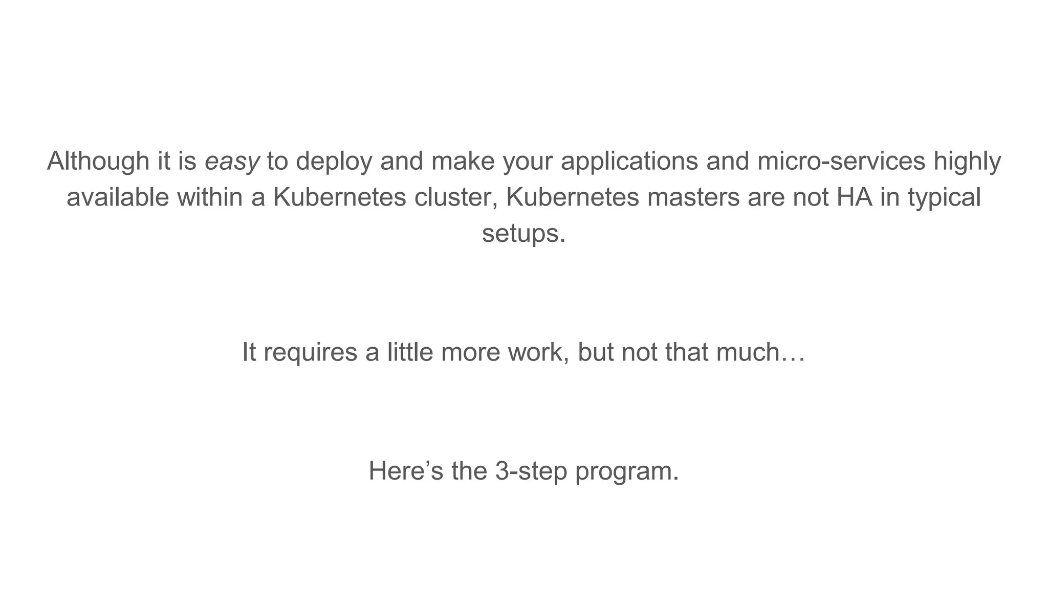 Although it is easy to deploy and make your applications and micro-services highly
available within a Kubernetes cluster, Kubernetes masters are not HA in typical
setups.
It requires a little more work, but not that much…
Here’s the 3-step program.
 