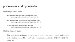 podmaster and hyperkube
On every master node:
/etc/kubernetes/manifests/podmaster.yaml
gcr.io/google_containers/podmaster:1.1
/srv/kubernetes/kube-controller-manager.yaml
gcr.io/google_containers/hyperkube:1.4.0
/srv/kubernetes/kube-scheduler.yaml
gcr.io/google_containers/hyperkube:1.4.0
On the elected node:
The podmaster will copy kube-controller-manager.yaml and kube-
scheduler.yaml to /etc/kubernetes/manifests and kubelet picks
them up!
 