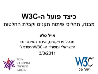 ‫כיצד פועל ה-‪W3C‬‬
‫מבנה, תהליכי פיתוח תקנים וקבלת החלטות‬
                 ‫אייל סלע‬
       ‫מנהל פרויקטים, איגוד האינטרנט‬
      ‫הישראלי ומשרד ה- ‪W3C‬הישראלי‬
                ‫1102/3/3‬


                                       ‫1‬
 