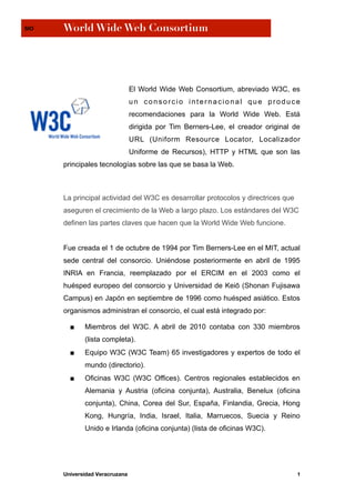 SIO   World Wide Web Consortium




                                El World Wide Web Consortium, abreviado W3C, es
                                un consorcio internacional que produce
                                recomendaciones para la World Wide Web. Está
                                dirigida por Tim Berners-Lee, el creador original de
                                URL (Uniform Resource Locator, Localizador
                                Uniforme de Recursos), HTTP y HTML que son las
      principales tecnologías sobre las que se basa la Web.



      La principal actividad del W3C es desarrollar protocolos y directrices que
      aseguren el crecimiento de la Web a largo plazo. Los estándares del W3C
      definen las partes claves que hacen que la World Wide Web funcione.


      Fue creada el 1 de octubre de 1994 por Tim Berners-Lee en el MIT, actual
      sede central del consorcio. Uniéndose posteriormente en abril de 1995
      INRIA en Francia, reemplazado por el ERCIM en el 2003 como el
      huésped europeo del consorcio y Universidad de Keiō (Shonan Fujisawa
      Campus) en Japón en septiembre de 1996 como huésped asiático. Estos
      organismos administran el consorcio, el cual está integrado por:

        ■    Miembros del W3C. A abril de 2010 contaba con 330 miembros
             (lista completa).
        ■    Equipo W3C (W3C Team) 65 investigadores y expertos de todo el
             mundo (directorio).
        ■    Oficinas W3C (W3C Offices). Centros regionales establecidos en
             Alemania y Austria (oficina conjunta), Australia, Benelux (oficina
             conjunta), China, Corea del Sur, España, Finlandia, Grecia, Hong
             Kong, Hungría, India, Israel, Italia, Marruecos, Suecia y Reino
             Unido e Irlanda (oficina conjunta) (lista de oficinas W3C).




      Universidad Veracruzana                                                      1
 