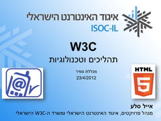 ‫‪W3C‬‬
             ‫תהליכים וטכנולוגיות‬
                        ‫מכללת ספיר‬
                        ‫2102/4/32‬




                                               ‫אייל סלע‬
‫מנהל פרויקטים, איגוד האינטרנט הישראלי ומשרד ה-‪ W3C‬הישראלי‬
 