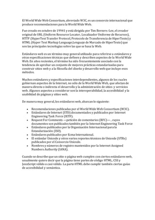 El World Wide Web Consortium, abreviado W3C, es un consorcio internacional que
produce recomendaciones para la World Wide Web.
Fue creado en octubre de 19941 y está dirigida por Tim Berners-Lee, el creador
original de URL (Uniform Resource Locator, Localizador Uniforme de Recursos),
HTTP (HyperText Transfer Protocol, Protocolo de Transferencia de HiperTexto) y
HTML (Hyper Text Markup Language,Lenguaje de Marcado de HiperTexto) que
son las principales tecnologías sobre las que se basa la Web.
Estándares web es un término muy general utilizado para referirse a estándares y
otras especificaciones técnicas que definen y describen aspectos de la World Wide
Web. En años recientes, el término ha sido frecuentemente asociado con la
tendencia de aprobar un conjunto de mejores prácticas estandarizadas para
construir sitios web y a la filosofía del diseño y desarrollo web que incluye esos
métodos.
Muchos estándares y especificaciones interdependientes, algunos de los cuales
gobiernan aspectos de la Internet, no sólo de la World Wide Web, que afectan de
manera directa o indirecta el desarrollo y la administración de sitios y servicios
web. Algunos aspectos a considerar son la interoperabilidad, la accesibilidad y la
usabilidad de páginas y sitios web.
De manera muy general, los estándares web, abarcan lo siguiente:
 Recomendaciones publicadas por el World Wide Web Consortium (W3C).
 Estándares de Internet (STD) documentados y publicados por Internet
Engineering Task Force (IETF).
 Request For Comments —petición de comentarios (RFC)— , cuyos
documentos son publicados también por la Internet Engineering Task Force
 Estándares publicados por la Organización Internacional para la
Estandarización (ISO).
 Estándares publicados por Ecma International.
 El estándar Unicode y otros varios reportes técnicos de Unicode (UTRs)
publicados por el Consorcio Unicode.
 Nombres y números de registro mantenidos por la Internet Assigned
Numbers Authority (IANA).
Cuando se describe que un sitio o página web cumplen con ciertos estándares web,
usualmente quiere decir que la página tiene partes de código HTML, CSS y
JavaScript válido o casi válido. La parte HTML debe cumplir también ciertas guías
de accesibilidad y semántica.
 