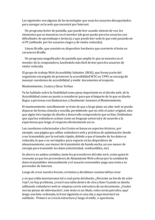 Las siguientes son algunas de las tecnologías que usan los usuarios discapacitados
para navegar en la web que encontré por Internet:
Un programa lector de pantalla, que puede leer usando síntesis de voz, los
elementos que se muestran en el monitor (de gran ayuda para los usuarios con
dificultades de aprendizaje o lectura), o que puede leer todo lo que está pasando en
el PC (utilizado por los usuarios ciegos y de visión reducida).
Líneas Braille, que consiste en dispositivo hardware que convierte el texto en
caracteres Braille.
Un programa magnificador de pantalla que amplía lo que se muestra en el
monitor de la computadora, haciéndolo más fácil de leer para los usuarios de
visión reducida.
El grupo de trabajo Web Accessibility Initiative (WAI), que forma parte del
organismo encargado de promover la accesibilidad W3C en 1999, se encarga de
manejar cuestiones de accesibilidad y emitir documentos al respecto.
Mantenimiento, Costos y Otras Yerbas
Ya he hablado sobre la Usabilidad como pieza importante en el diseño web, de la
Accesibilidad como un punto a considerar para que el impacto de lo que se diseña
llegue a personas con limitaciones y finalmente tenemos el Mantenimiento.
El mantenimiento sencillamente se trata de que a largo plazo un sitio web se pueda
depurar de forma cómoda y sencilla, permitiendo que no sólo el autor original, sino
que algún otro equipo de diseño y desarrollo comprenda lo que se hizo. Entiéndase
que aquí los estándares actúan como un lenguaje universal y de acuerdo a la
experiencia que tengo al respecto efectivamente así es.
Las cuestiones relacionadas a los Costos se basan en aspectos técnicos, por
ejemplo, una página que utiliza estándares web y prácticas de optimización tiende
a ser transmitida por la red más rápido, debido a que el tamaño de los datos es
reducido, lo que a su vez implica poco espacio en los dispositivos de
almacenamiento, uso menor de transmisión de banda ancha, un uso menor de
energía para transmitir los datos (electricidad, combustibles, etc)
Se ahorra en ambos sentidos, tanto los proveedores del sitio web, como quien lo
consume ya que los proveedores de Alojamiento Web cobran por la cantidad de
datos transmitidos mensualmente y el usuario consumidor paga una renta a su
proveedor de internet.
Luego de crear nuestro boceto, cortamos y decidimos cuantas tablas crear
y en que celda insertaremos tal o cual parte del diseño. ¿Necesito un borde de color
rojo?, no hay problema, ¡crearé una tabla dentro de otra y listo! Cuando se diseña
utilizando estándares web se empieza con la estructura de un documento. ¿Cuales
son las piezas de información?, este texto es un título, estos serán párrafos, aquí
tengo una lista ordenada, la frase siguiente es una cita y aquí insertaré un
subtítulo. Primero se crea la estructura y luego el estilo, o apariencia.
 