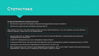 Статистика
По данным Евразийского открытого института
 Количество студентов очной формы обучения негосударственных вузов снижается
 Количество студентов заочной формы обучения растет
Это говорит от том, что люди предпочитают учиться самостоятельно, у них нет времени на очное обучение.
Работа, карьера и семья для них на первом месте.
 заочное обучение не требует поездки в институт, если это заочное обучение с применением дистанционных
образовательных технологий!
 в США 51% образовательных услуг оказывается через интернет.
 по данным Cedar Group, при дистанционном обучении скорость запоминания учебного материала выше на 15-25%
 популярность дистанционного образования в Росии растет на 23% в год
 62% специалистов хотят повысить свой образовательный уровень, 38% из них отдают предпочтение дистанционному
образованию, чтобы учиться с комфортом, без отрыва от работы и семьи
 