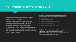 Конкуренты и монетизация
Монетизация проекта происходит за счет
продажи премиум-курсов.
Средняя цена такого курса на подобных
площадках варируется от $10 до $100.
Мы будем продавать наши курсы по
стоимости $29 – $49 за курс, в зависимости от
квалификации автора. Годовая подписка на
пользование всеми курсами без ограничений
будет стоить $180/год.
Среди ключевых игроков на рынке online IT-
образования можно выделить следующих:
 http://tutsplus.com/
 http://www.codecademy.com/
 http://www.lynda.com
 https://www.codeschool.com/
На Российском рынке тему “Школы Кодинга”
развивает “Московская школа Кодинга”
(http://moscoding.ru/), но у них нету возможности
получать образования онлайн.
 