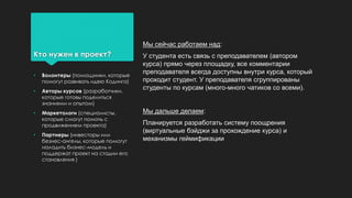 Кто нужен в проект?
Мы сейчас работаем над:
У студента есть связь с преподавателем (автором
курса) прямо через площадку, все комментарии
преподавателя всегда доступны внутри курса, который
проходит студент. У преподавателя сгруппированы
студенты по курсам (много-много чатиков со всеми).
Мы дальше делаем:
Планируется разработать систему поощрения
(виртуальные бэйджи за прохождение курса) и
механизмы геймификации
• Волонтеры (помощники, которые
помогут развивать идею Кодинга)
• Авторы курсов (разработчики,
которые готовы поделиться
знаниями и опытом)
• Маркетологи (специалисты,
которые смогут помочь с
продвижением проекта)
• Партнеры (инвесторы или
безнес-ангелы, которые помогут
наладить бизнес-модель и
поддержат проект на стадии его
становления )
 