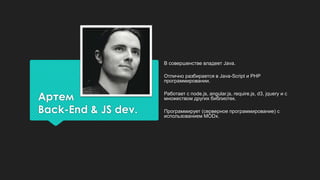 Артем
Back-End & JS dev.
В совершенстве владеет Java.
Отлично разбирается в Java-Script и PHP
программировании.
Работает с node.js, angular.js, require.js, d3, jquery и с
множеством других библиотек.
Программирует (серверное программирование) с
использованием MODx.
 