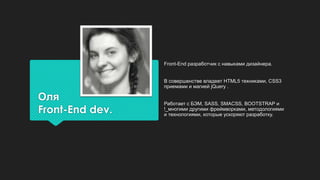 Оля
Front-End dev.
Front-End разработчик с навыками дизайнера.
В совершенстве владеет HTML5 техниками, CSS3
приемами и магией jQuery .
Работает с БЭМ, SASS, SMACSS, BOOTSTRAP и
!_многими другими фреймворками, методологиями
и технологиями, которые ускоряют разработку.
 