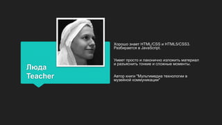 Люда
Teacher
Хорошо знает HTML/CSS и HTML5/CSS3.
Разбирается в JavaScript.
Умеет просто и лаконично изложить материал
и разъяснить тонкие и сложные моменты.
Автор книги "Мультимедиа технологии в
музейной коммуникации"
 