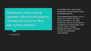 Каждый в этой стране
должен обучиться кодингу,
потомучто это учит Вас
как нужно думать!
Стив Джобс
С сентября 2014 года во всех
английских школах вводится урок
программирования.
Программированию будут учить с
шести лет, в шесть лет дети
должны понимать, что такое
алгоритмы, как они используются
в управлении устройствами, дети
должны уметь понимать
поведение объекта, которое
описано простейшими
программами.
 